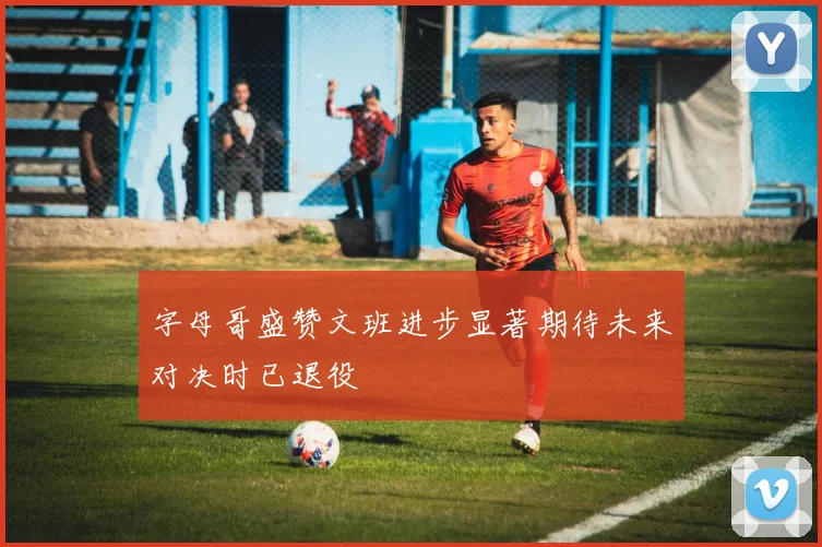 字母哥盛赞文班进步显著期待未来对决时已退役