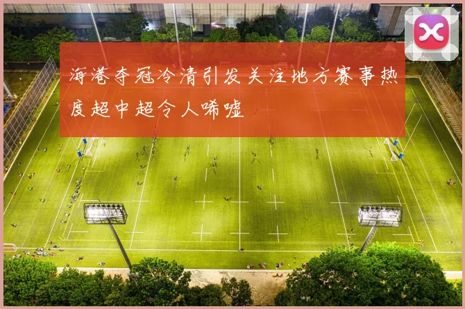 海港夺冠冷清引发关注地方赛事热度超中超令人唏嘘