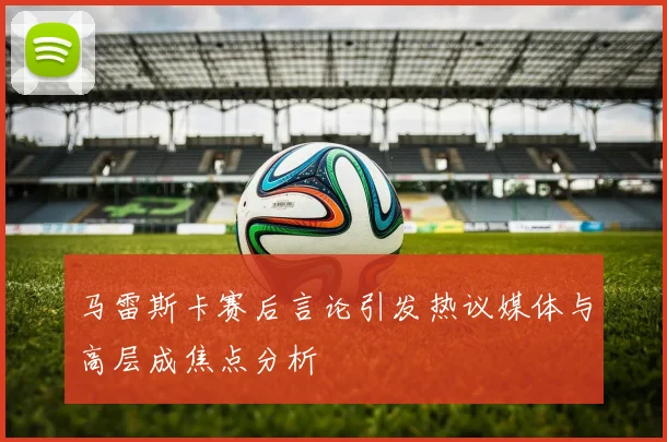 马雷斯卡赛后言论引发热议媒体与高层成焦点分析