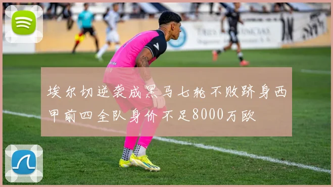 埃尔切逆袭成黑马七轮不败跻身西甲前四全队身价不足8000万欧