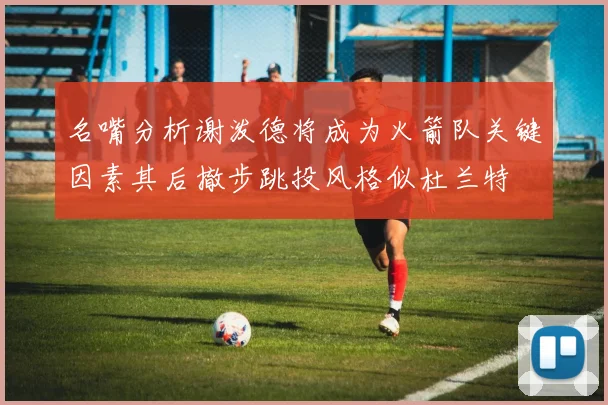 名嘴分析谢泼德将成为火箭队关键因素其后撤步跳投风格似杜兰特