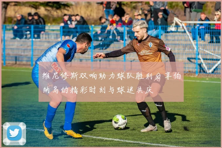 维尼修斯双响助力球队胜利分享伯纳乌的精彩时刻与球迷共庆
