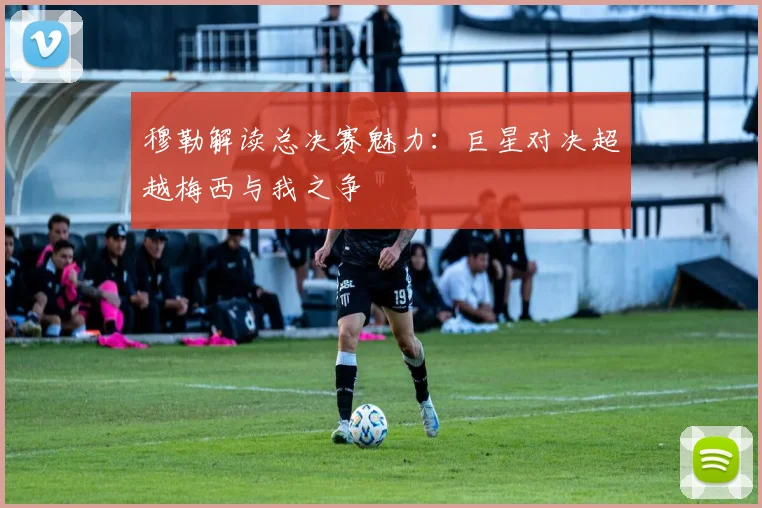 穆勒解读总决赛魅力：巨星对决超越梅西与我之争