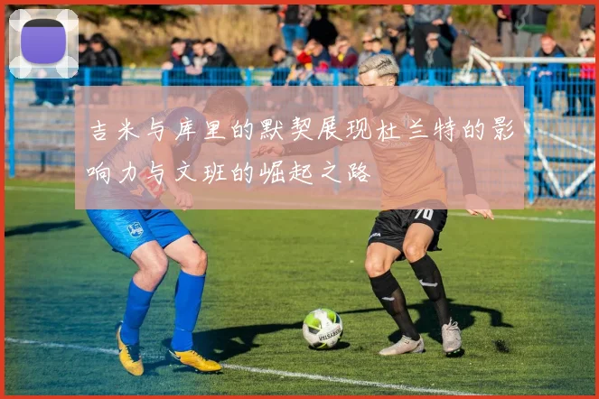 吉米与库里的默契展现杜兰特的影响力与文班的崛起之路