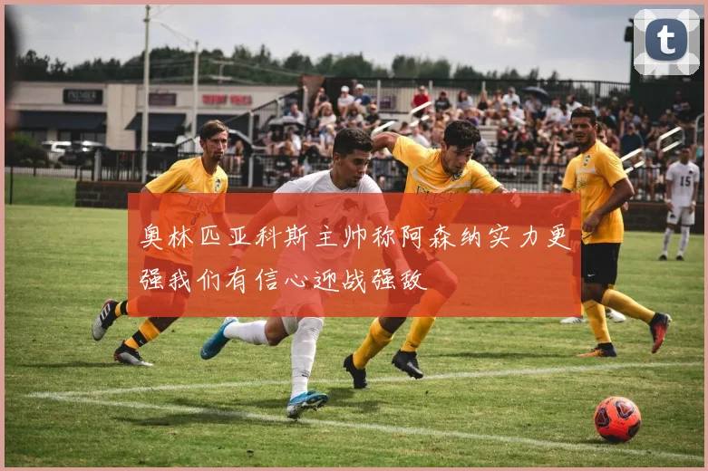 奥林匹亚科斯主帅称阿森纳实力更强我们有信心迎战强敌
