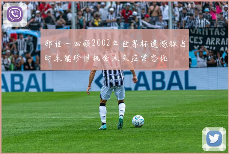 邵佳一回顾2002年世界杯遗憾称当时未能珍惜机会未来应常态化