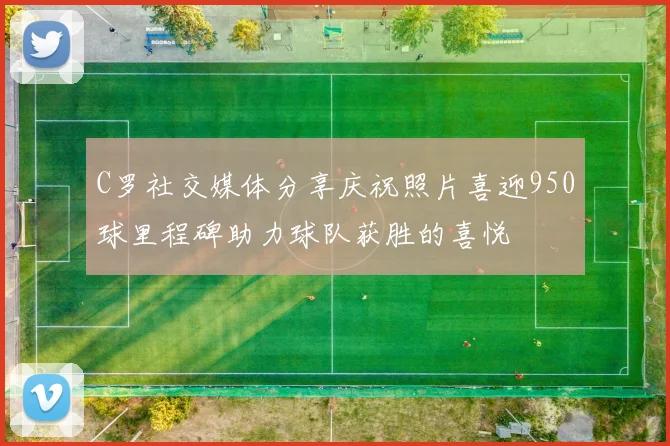 C罗社交媒体分享庆祝照片喜迎950球里程碑助力球队获胜的喜悦