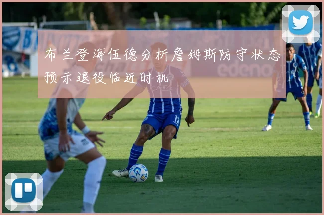 布兰登海伍德分析詹姆斯防守状态预示退役临近时机