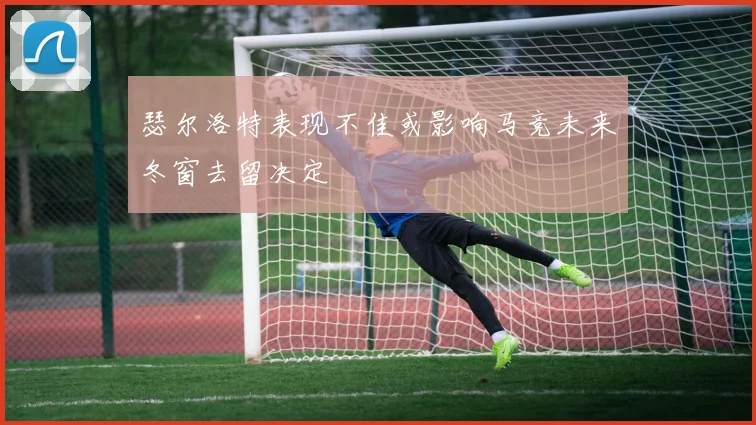 瑟尔洛特表现不佳或影响马竞未来冬窗去留决定