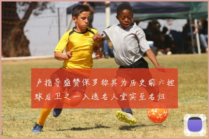 卢指导盛赞保罗称其为历史前六控球后卫之一入选名人堂实至名归
