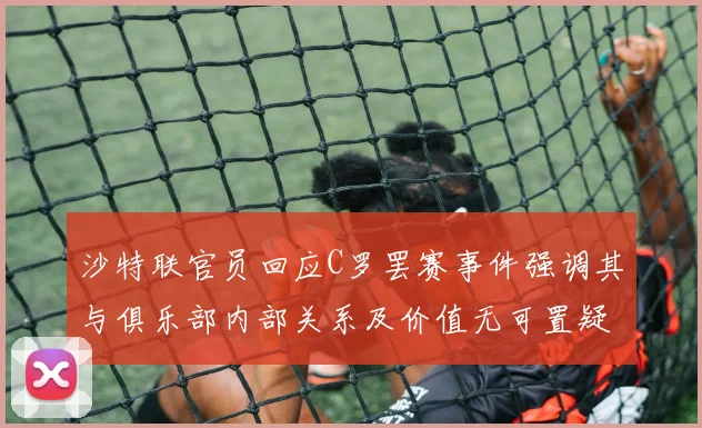 沙特联官员回应C罗罢赛事件强调其与俱乐部内部关系及价值无可置疑