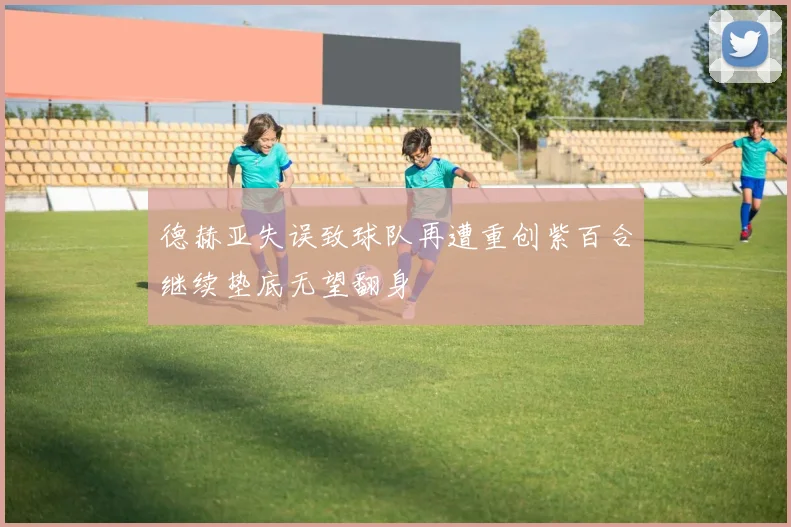 德赫亚失误致球队再遭重创紫百合继续垫底无望翻身