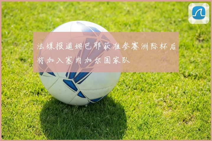 法媒报道姆巴耶获准参赛洲际杯后将加入塞内加尔国家队