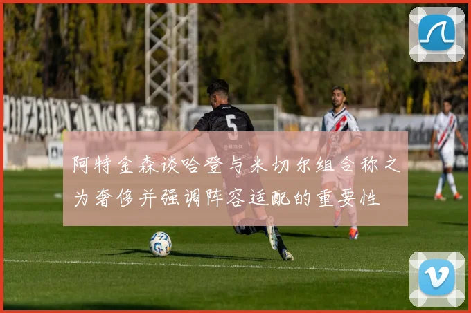 阿特金森谈哈登与米切尔组合称之为奢侈并强调阵容适配的重要性