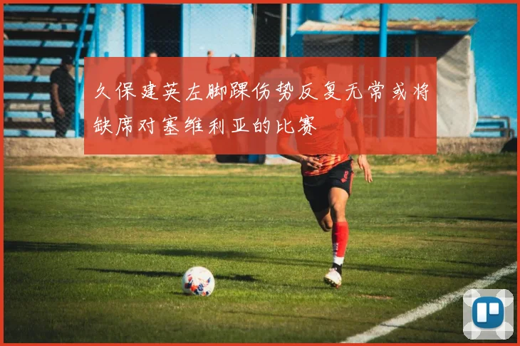 久保建英左脚踝伤势反复无常或将缺席对塞维利亚的比赛