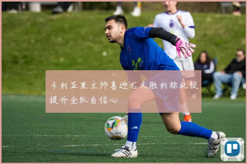 卡利亚里主帅喜迎尤文胜利称此役提升全队自信心