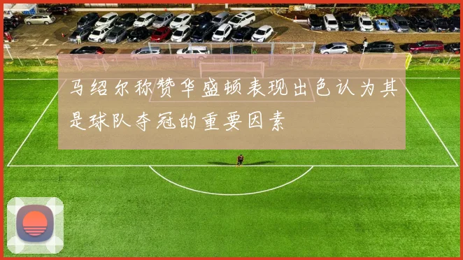 马绍尔称赞华盛顿表现出色认为其是球队夺冠的重要因素