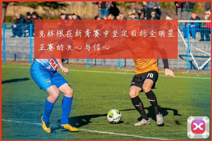 克林根在新秀赛中坚定目标全明星正赛的决心与信心