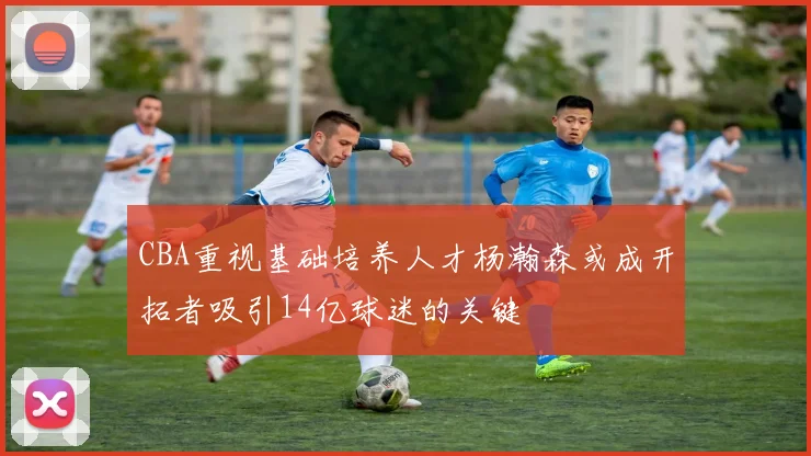 CBA重视基础培养人才杨瀚森或成开拓者吸引14亿球迷的关键