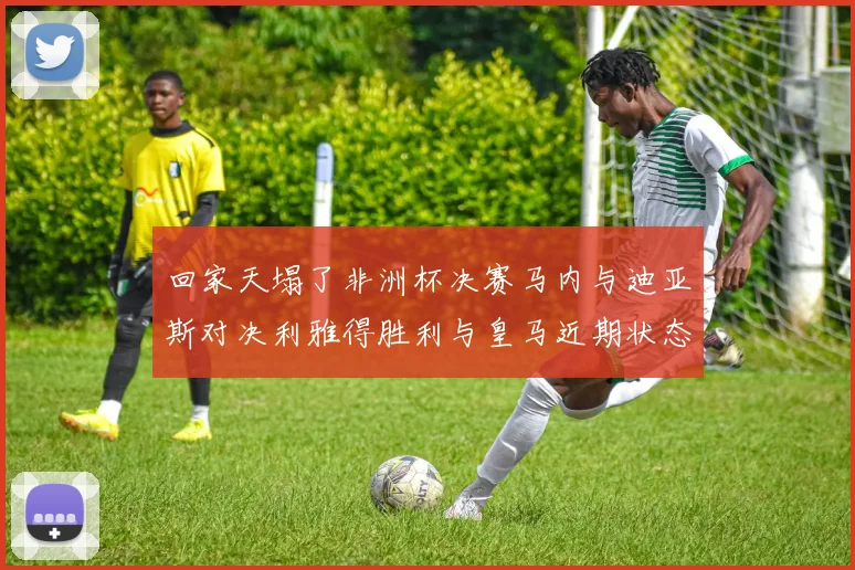 回家天塌了非洲杯决赛马内与迪亚斯对决利雅得胜利与皇马近期状态堪忧