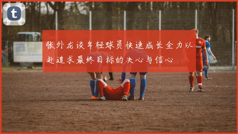 张外龙谈年轻球员快速成长全力以赴追求最终目标的决心与信心