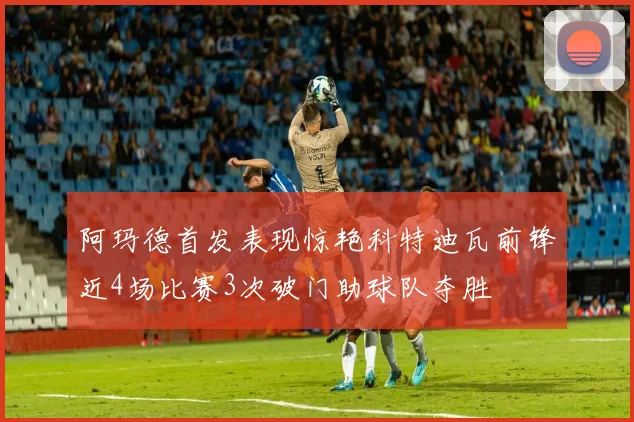 阿玛德首发表现惊艳科特迪瓦前锋近4场比赛3次破门助球队夺胜