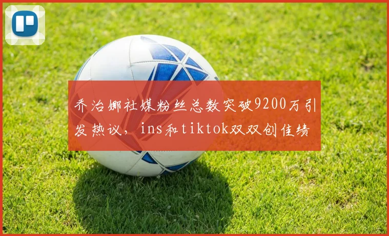 乔治娜社媒粉丝总数突破9200万引发热议，ins和tiktok双双创佳绩