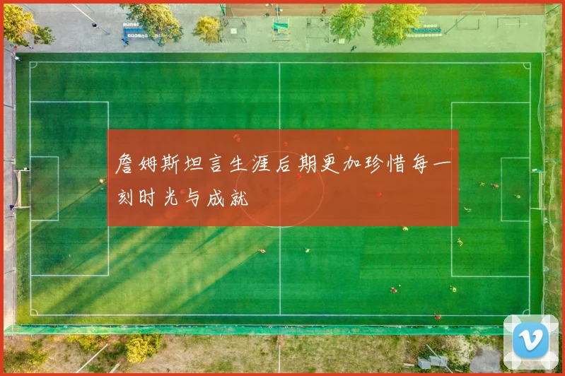 詹姆斯坦言生涯后期更加珍惜每一刻时光与成就
