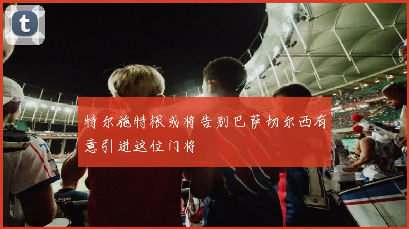 特尔施特根或将告别巴萨切尔西有意引进这位门将