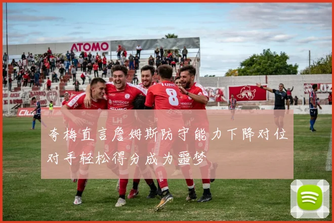 夸梅直言詹姆斯防守能力下降对位对手轻松得分成为噩梦