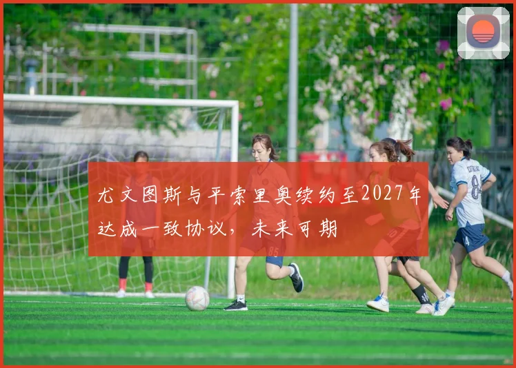 尤文图斯与平索里奥续约至2027年达成一致协议，未来可期