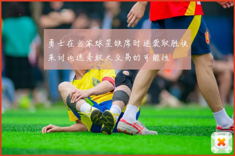 勇士在当家球星缺席时逆袭取胜快来讨论选秀权大交易的可能性