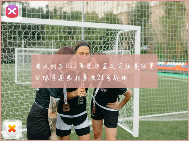 澳大利亚U23再度与国足同组曼联青训球员奥弗利身披21号战袍
