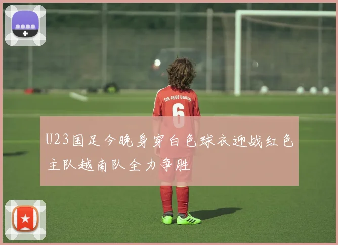 U23国足今晚身穿白色球衣迎战红色主队越南队全力争胜