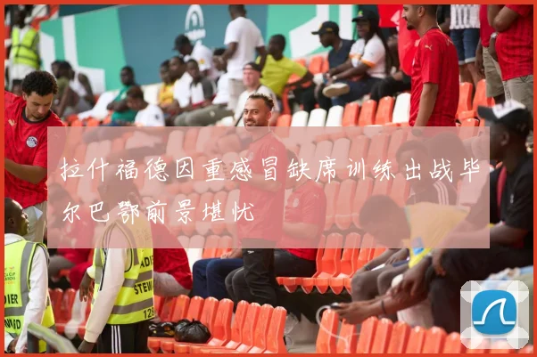 拉什福德因重感冒缺席训练出战毕尔巴鄂前景堪忧