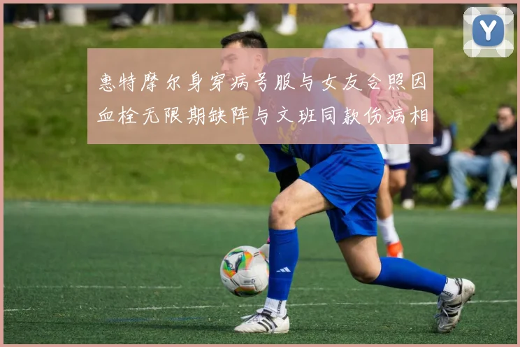 惠特摩尔身穿病号服与女友合照因血栓无限期缺阵与文班同款伤病相似