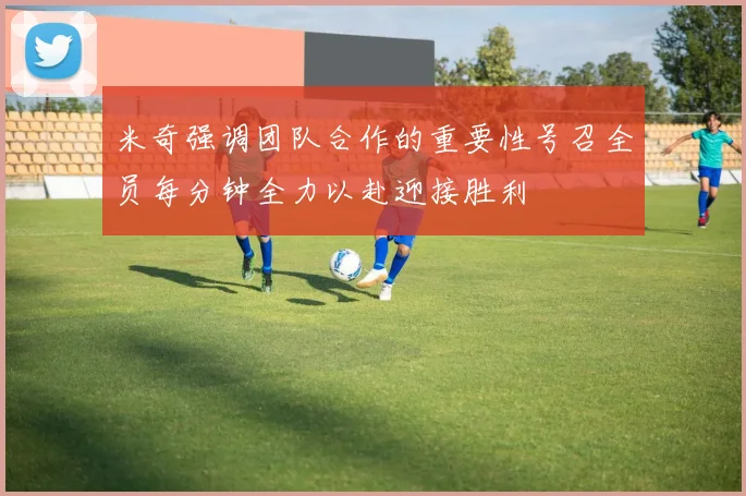 米奇强调团队合作的重要性号召全员每分钟全力以赴迎接胜利