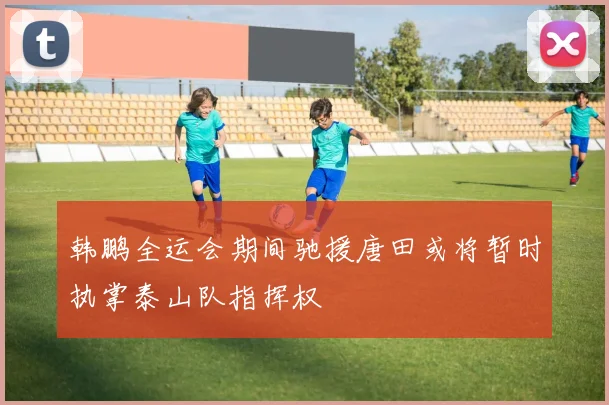 韩鹏全运会期间驰援唐田或将暂时执掌泰山队指挥权