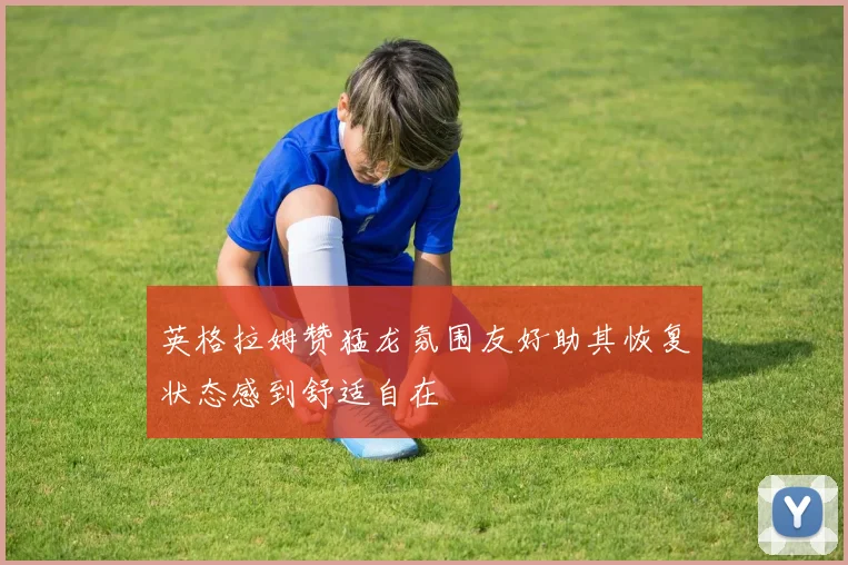 英格拉姆赞猛龙氛围友好助其恢复状态感到舒适自在