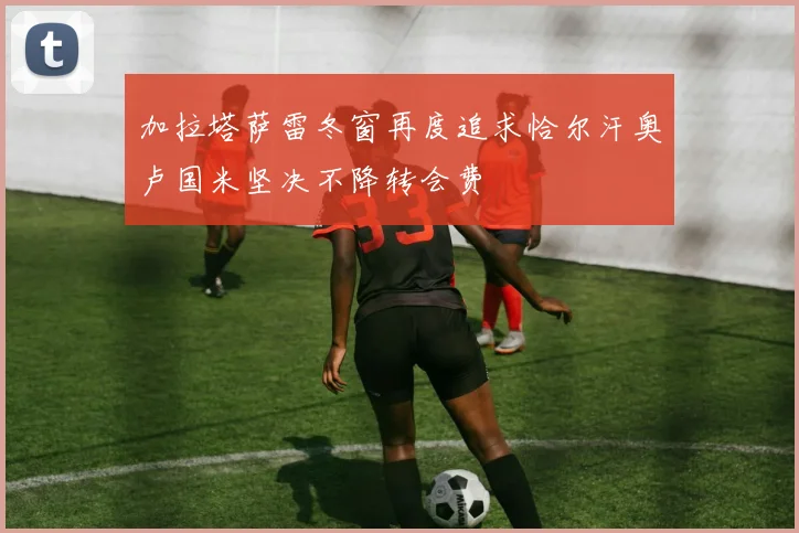 加拉塔萨雷冬窗再度追求恰尔汗奥卢国米坚决不降转会费