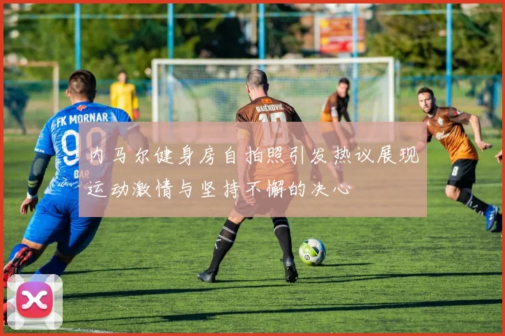 内马尔健身房自拍照引发热议展现运动激情与坚持不懈的决心