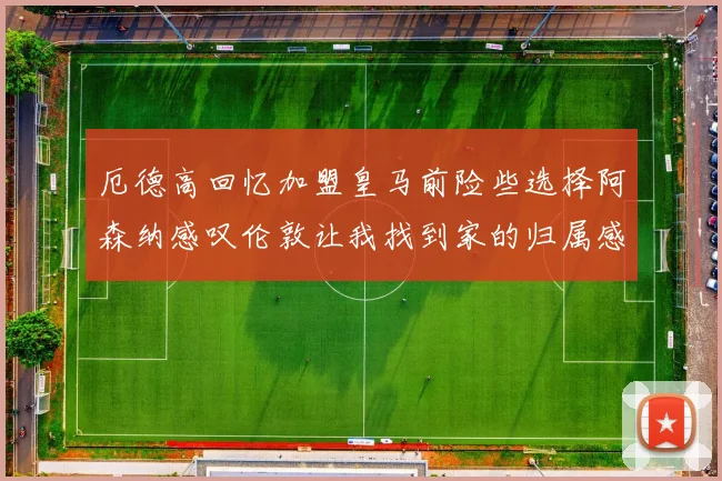 厄德高回忆加盟皇马前险些选择阿森纳感叹伦敦让我找到家的归属感