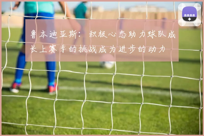 鲁本迪亚斯：积极心态助力球队成长上赛季的挑战成为进步的动力