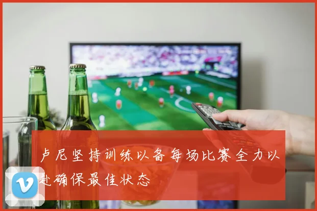 卢尼坚持训练以备每场比赛全力以赴确保最佳状态